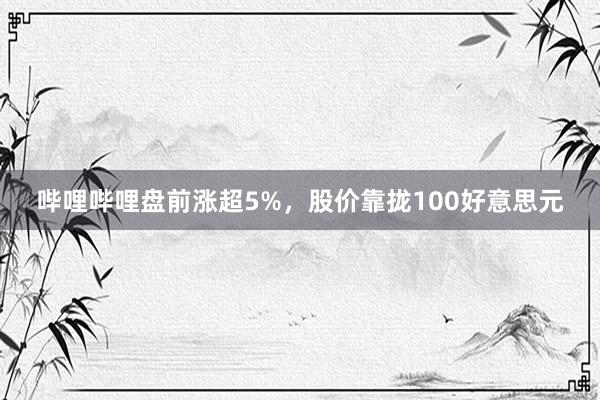 哔哩哔哩盘前涨超5%，股价靠拢100好意思元